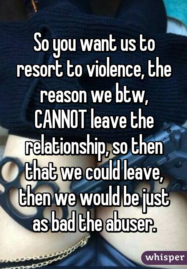 So you want us to resort to violence, the reason we btw, CANNOT leave the relationship, so then that we could leave, then we would be just as bad the abuser.