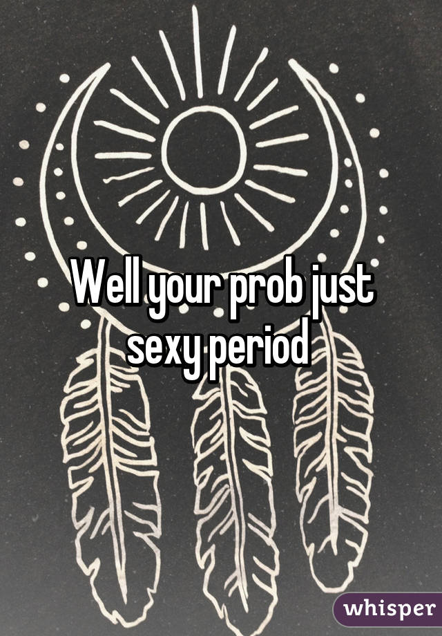 Well your prob just sexy period 