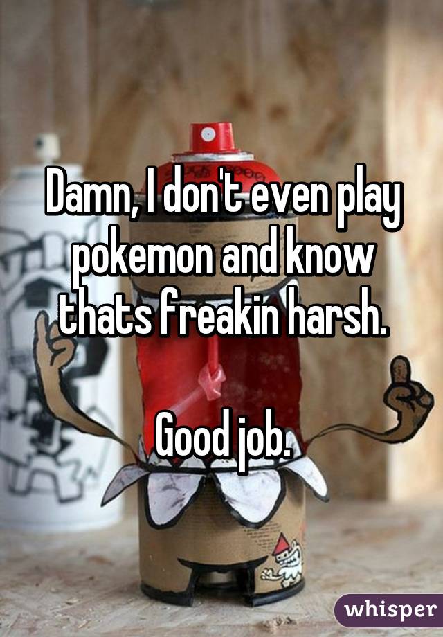 Damn, I don't even play pokemon and know thats freakin harsh.

Good job.