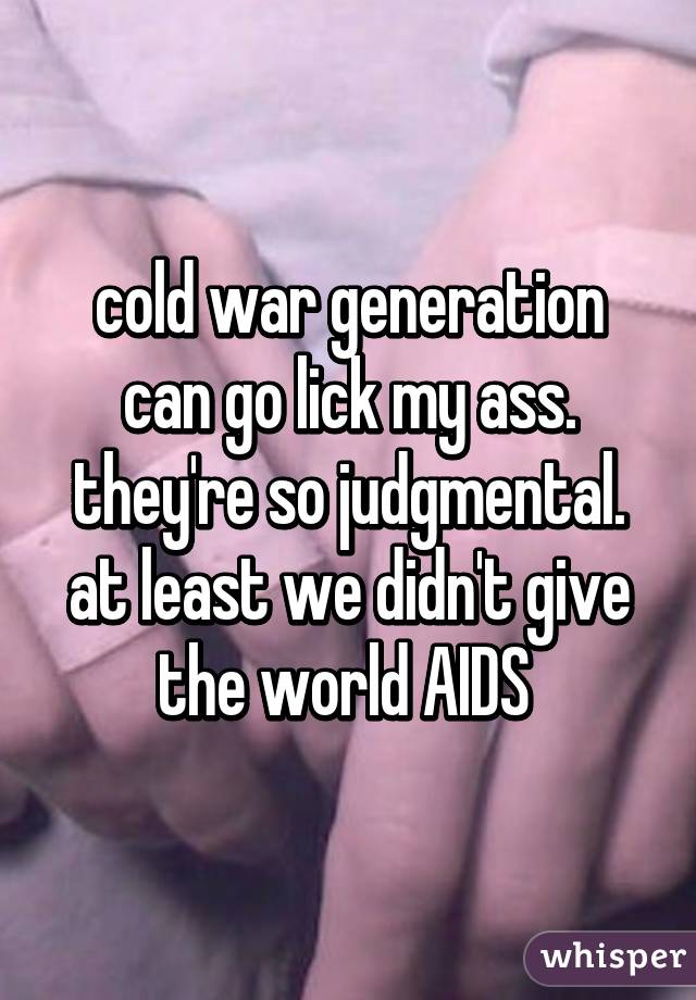 cold war generation can go lick my ass. they're so judgmental. at least we didn't give the world AIDS 