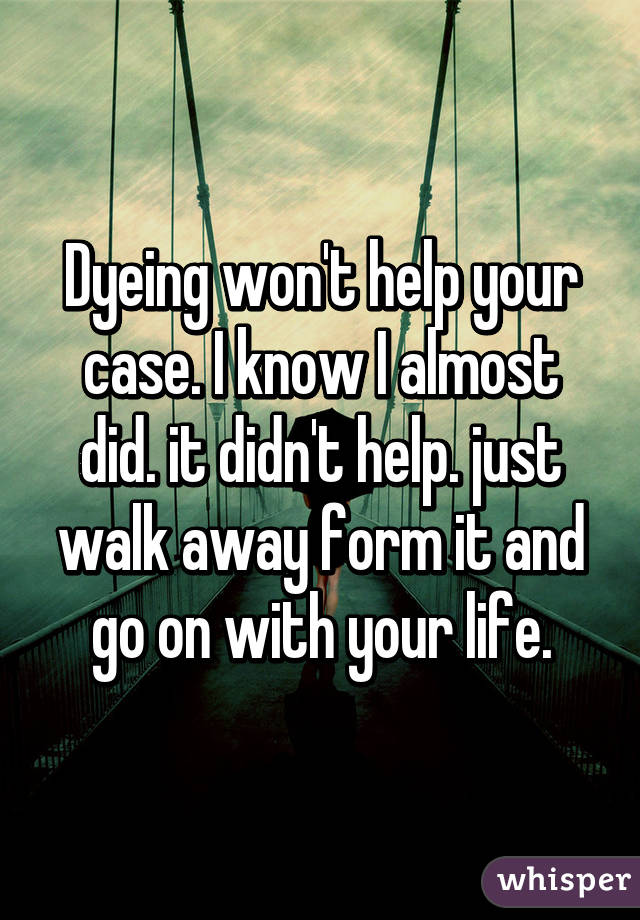 Dyeing won't help your case. I know I almost did. it didn't help. just walk away form it and go on with your life.