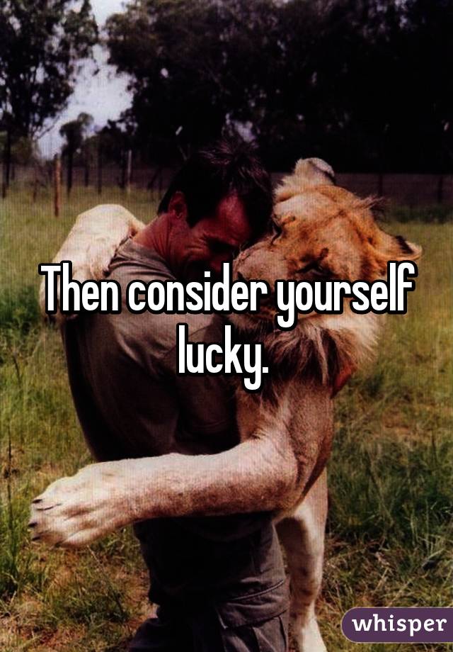 Then consider yourself lucky. 