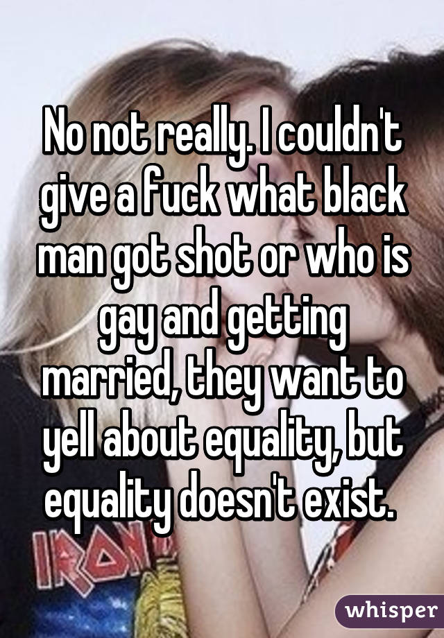 No not really. I couldn't give a fuck what black man got shot or who is gay and getting married, they want to yell about equality, but equality doesn't exist. 