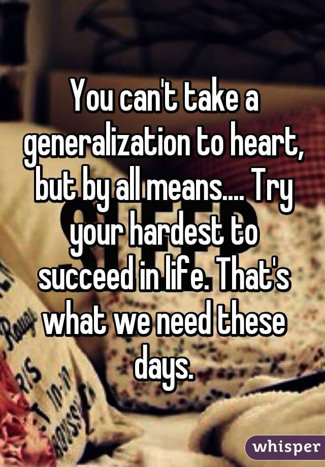 You can't take a generalization to heart, but by all means.... Try your hardest to succeed in life. That's what we need these days.