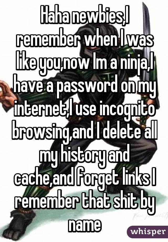 Haha newbies,I remember when I was like you,now Im a ninja,I have a password on my internet,I use incognito browsing,and I delete all my history and cache,and forget links I remember that shit by name