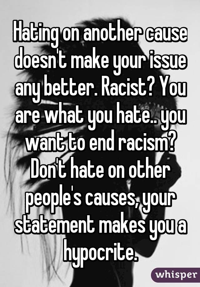 Hating on another cause doesn't make your issue any better. Racist? You are what you hate.. you want to end racism? Don't hate on other people's causes, your statement makes you a hypocrite.