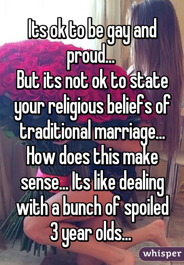 Its ok to be gay and proud... 
But its not ok to state your religious beliefs of traditional marriage... How does this make sense... Its like dealing with a bunch of spoiled 3 year olds... 