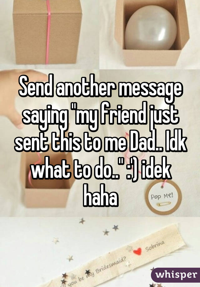 Send another message saying "my friend just sent this to me Dad.. Idk what to do.." :') idek haha