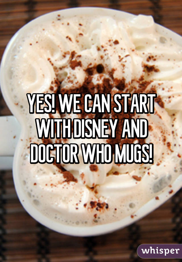YES! WE CAN START WITH DISNEY AND DOCTOR WHO MUGS!