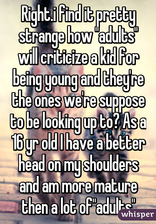 Right.i find it pretty strange how "adults" will criticize a kid for being young and they're the ones we're suppose to be looking up to? As a 16 yr old I have a better head on my shoulders and am more mature then a lot of"adults"