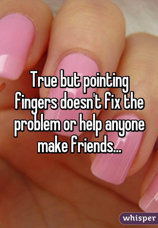 True but pointing fingers doesn't fix the problem or help anyone make friends...