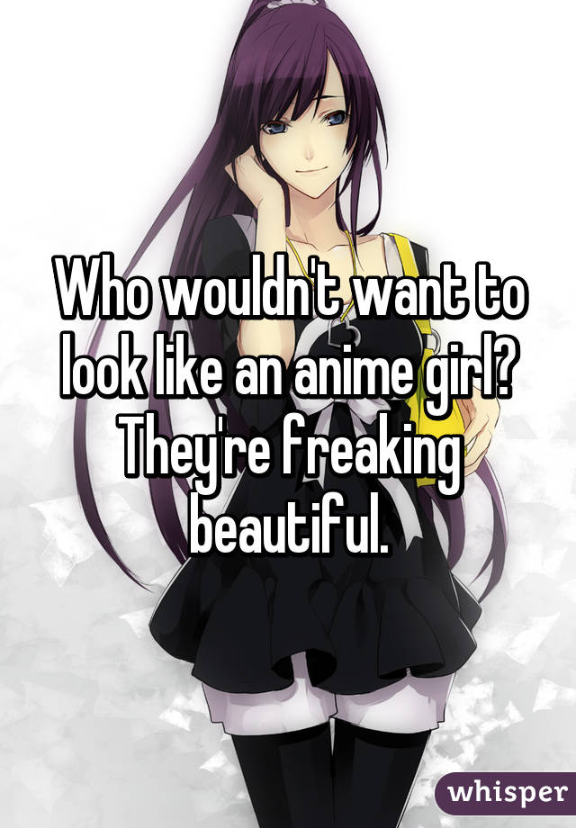 Who wouldn't want to look like an anime girl? They're freaking beautiful.