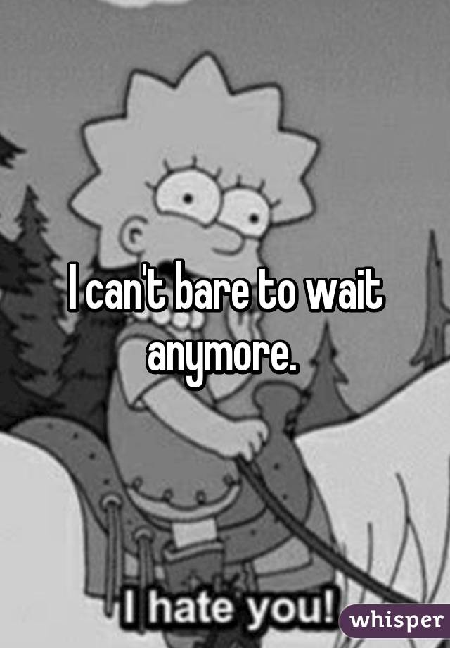 I can't bare to wait anymore. 