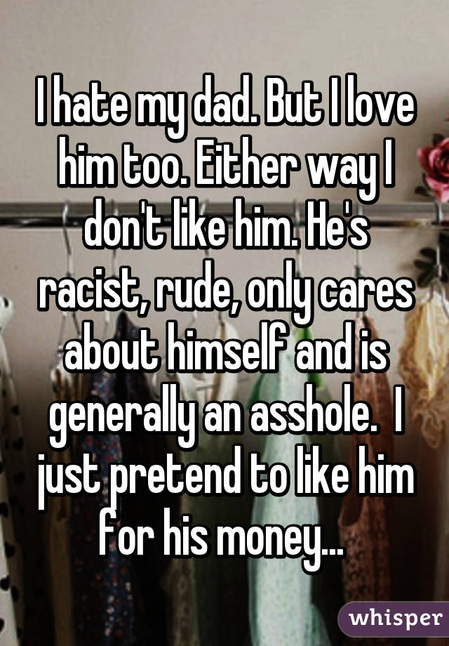 I hate my dad. But I love him too. Either way I don't like him. He's racist, rude, only cares about himself and is generally an asshole.  I just pretend to like him for his money... 