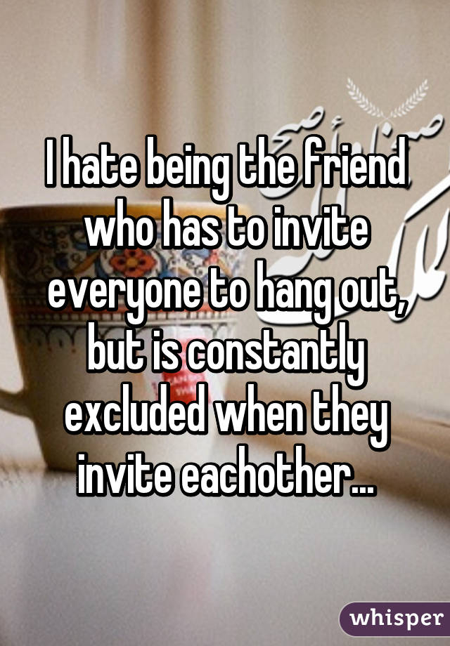 I hate being the friend who has to invite everyone to hang out, but is constantly excluded when they invite eachother...
