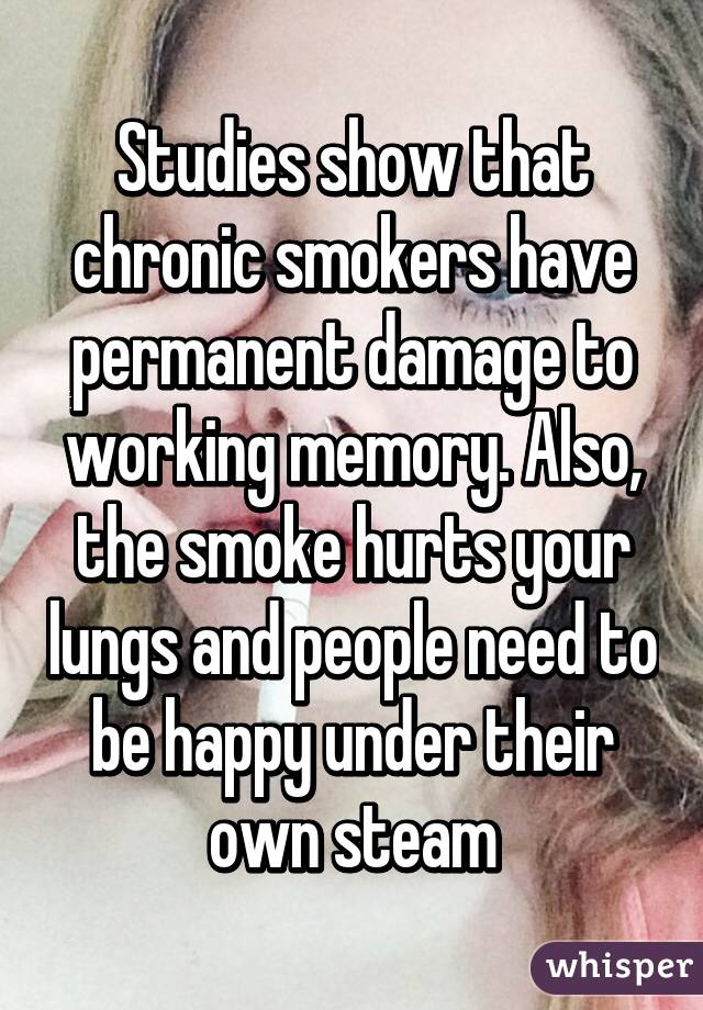 Studies show that chronic smokers have permanent damage to working memory. Also, the smoke hurts your lungs and people need to be happy under their own steam