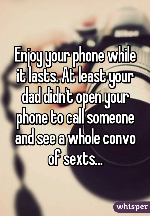 Enjoy your phone while it lasts. At least your dad didn't open your phone to call someone and see a whole convo of sexts...