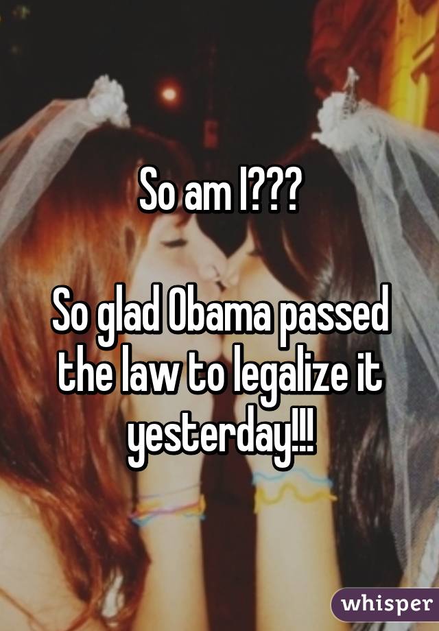 So am I???

So glad Obama passed the law to legalize it yesterday!!!