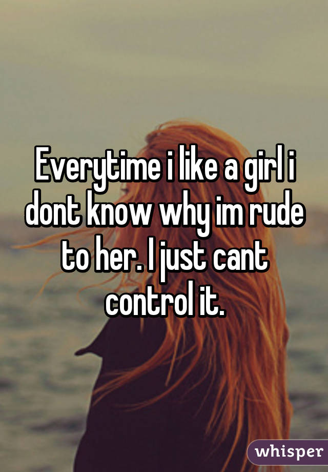 Everytime i like a girl i dont know why im rude to her. I just cant control it.