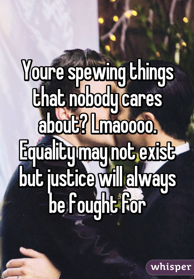 Youre spewing things that nobody cares about? Lmaoooo. Equality may not exist but justice will always be fought for