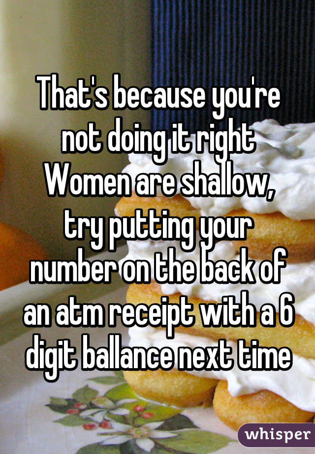 That's because you're not doing it right
Women are shallow, try putting your number on the back of an atm receipt with a 6 digit ballance next time