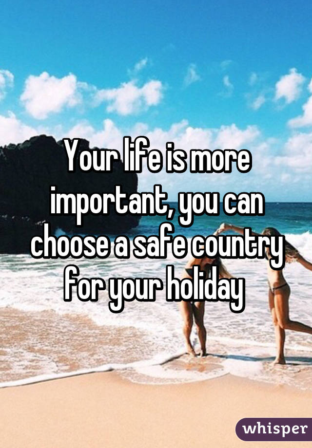 Your life is more important, you can choose a safe country for your holiday 