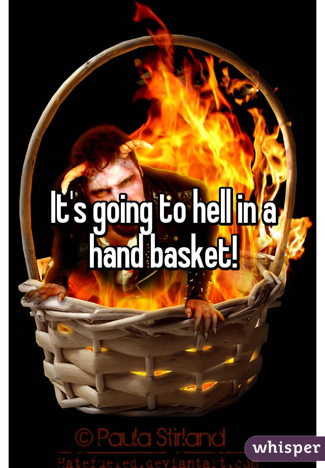 It's going to hell in a hand basket!