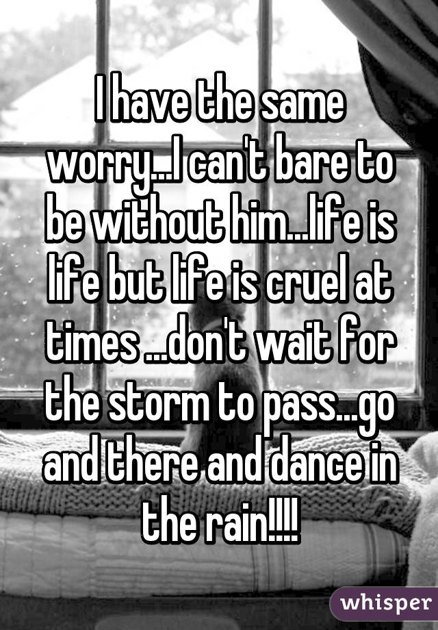 I have the same worry...I can't bare to be without him...life is life but life is cruel at times ...don't wait for the storm to pass...go and there and dance in the rain!!!!