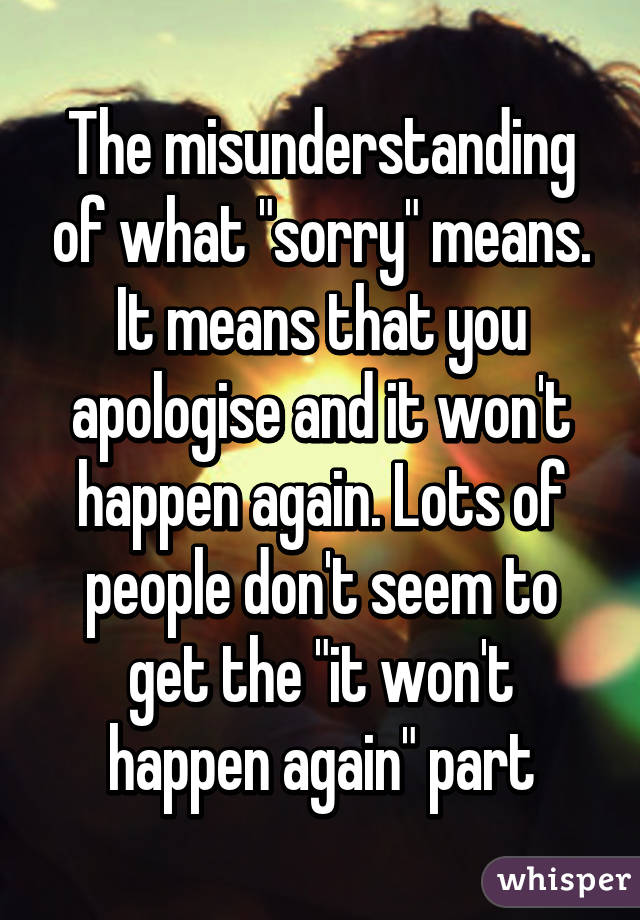 The misunderstanding of what "sorry" means. It means that you apologise and it won't happen again. Lots of people don't seem to get the "it won't happen again" part