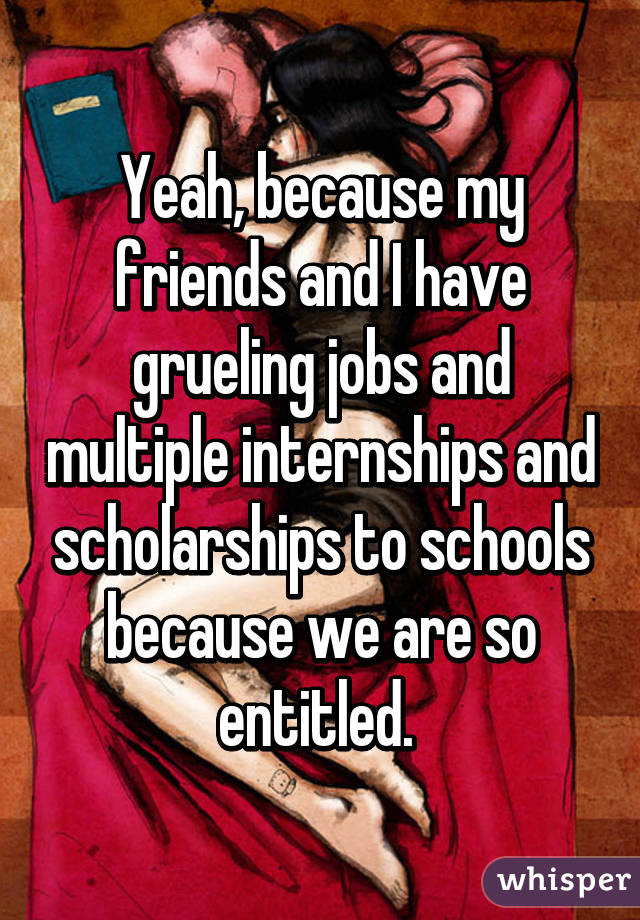 Yeah, because my friends and I have grueling jobs and multiple internships and scholarships to schools because we are so entitled. 