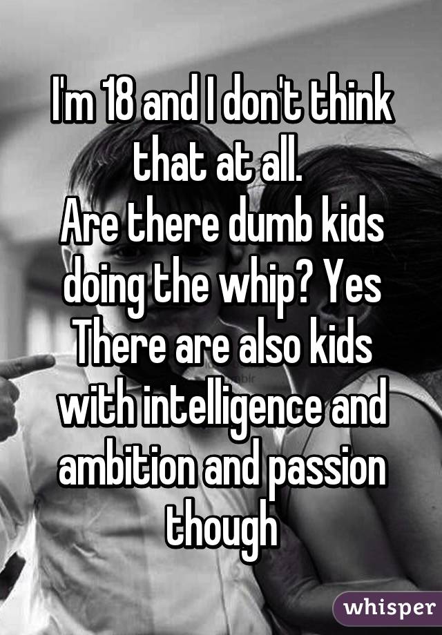 I'm 18 and I don't think that at all. 
Are there dumb kids doing the whip? Yes
There are also kids with intelligence and ambition and passion though