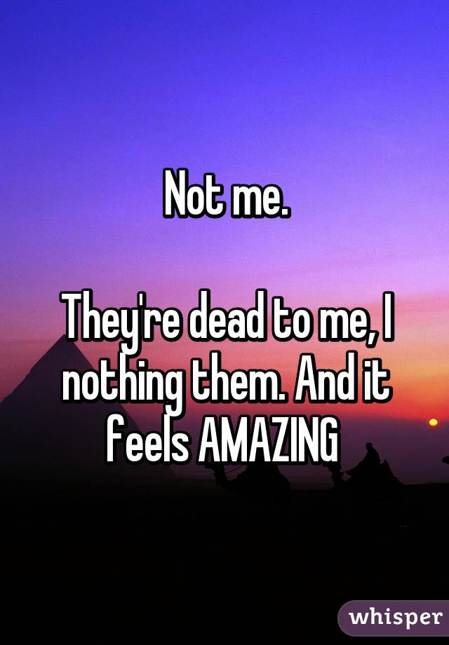 Not me.

They're dead to me, I nothing them. And it feels AMAZING 