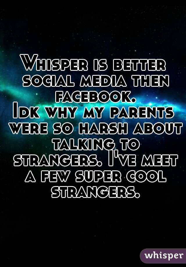 Whisper is better social media then facebook.
Idk why my parents were so harsh about talking to strangers. I've meet a few super cool strangers.