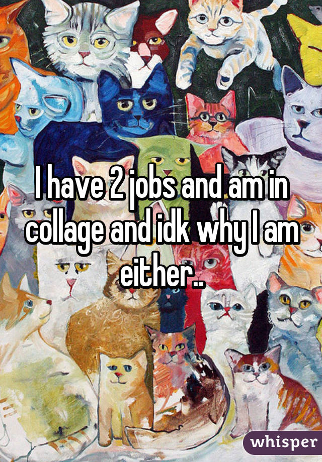I have 2 jobs and am in collage and idk why I am either..