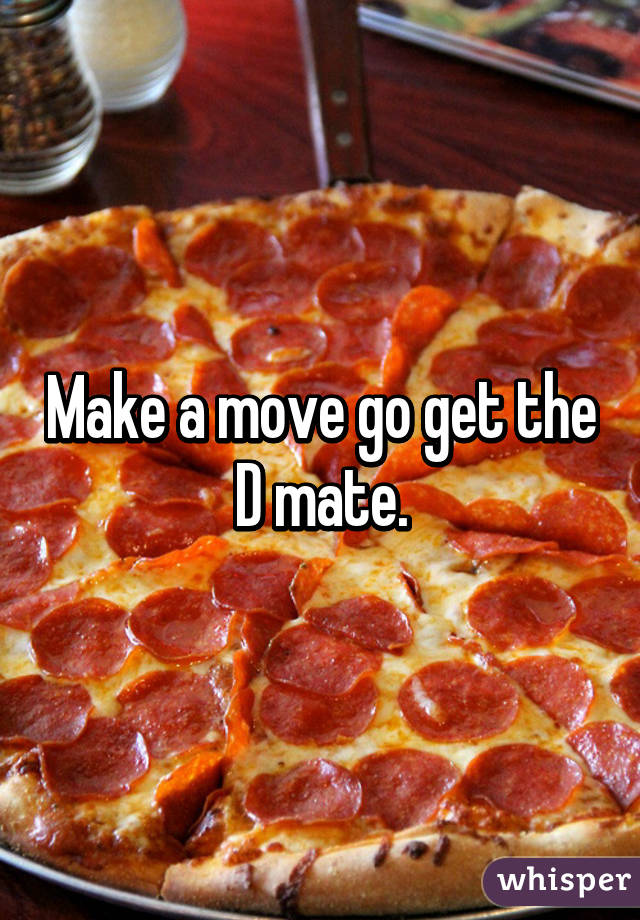 Make a move go get the D mate.