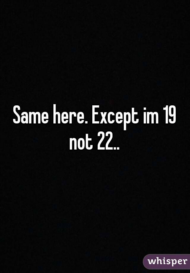 Same here. Except im 19 not 22.. 