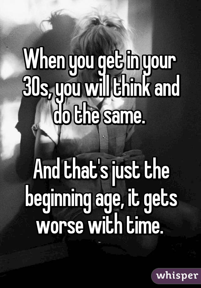 When you get in your 
30s, you will think and do the same. 

And that's just the beginning age, it gets worse with time. 