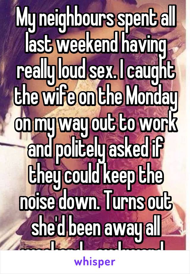 My neighbours spent all last weekend having really loud sex. I caught the wife on the Monday on my way out to work and politely asked if they could keep the noise down. Turns out she'd been away all weekend....awkward. 