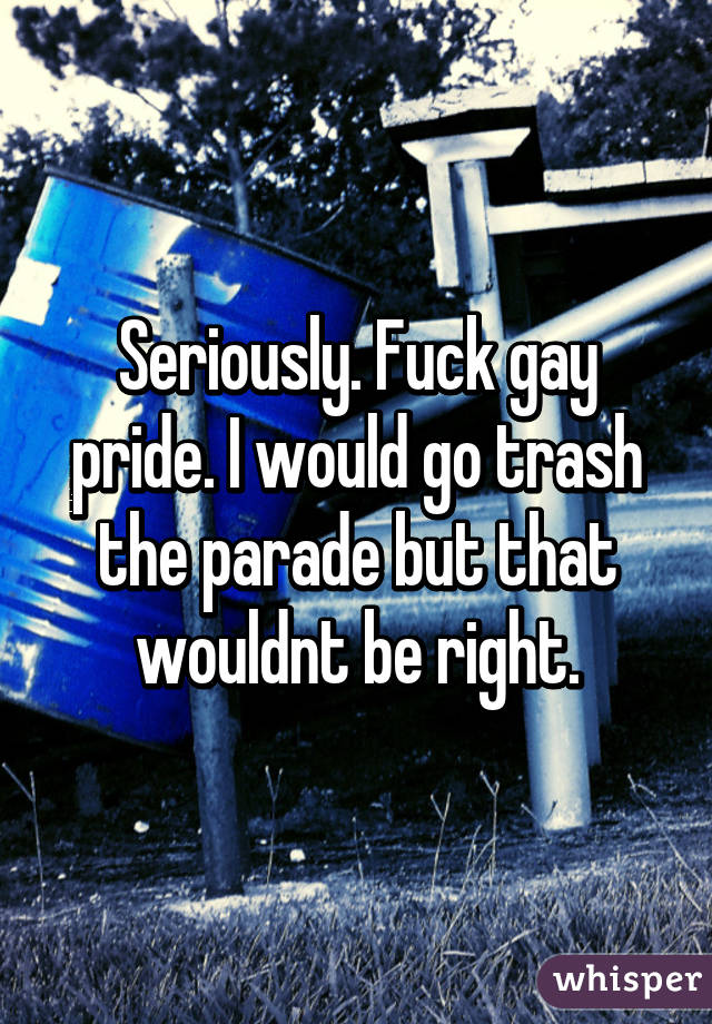 Seriously. Fuck gay pride. I would go trash the parade but that wouldnt be right.