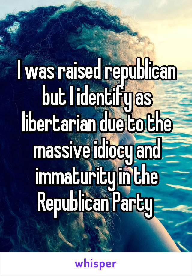 I was raised republican but I identify as libertarian due to the massive idiocy and immaturity in the Republican Party 