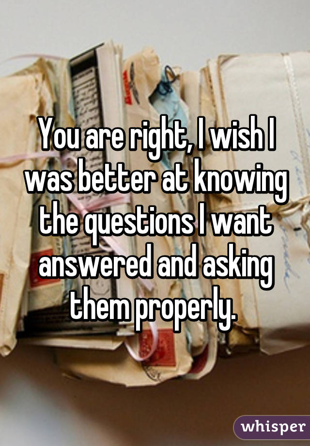 You are right, I wish I was better at knowing the questions I want answered and asking them properly. 