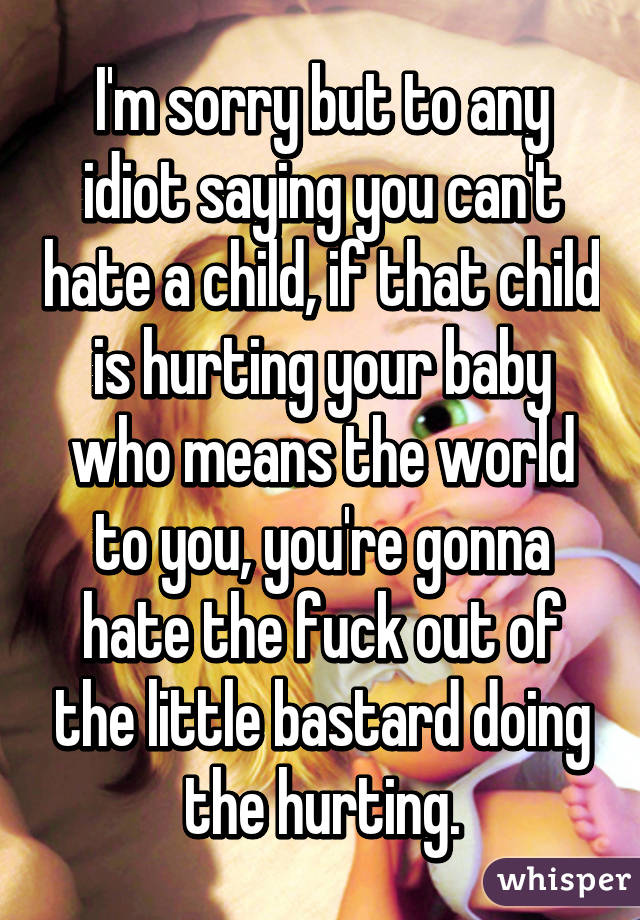 I'm sorry but to any idiot saying you can't hate a child, if that child is hurting your baby who means the world to you, you're gonna hate the fuck out of the little bastard doing the hurting.
