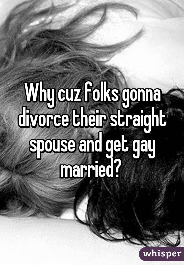 Why cuz folks gonna divorce their straight spouse and get gay married? 