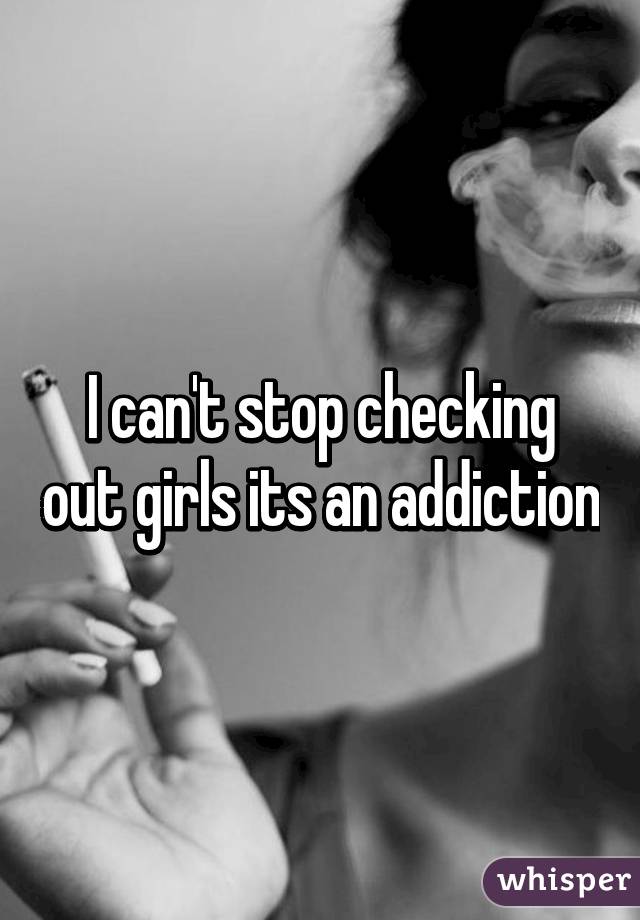 I can't stop checking out girls its an addiction