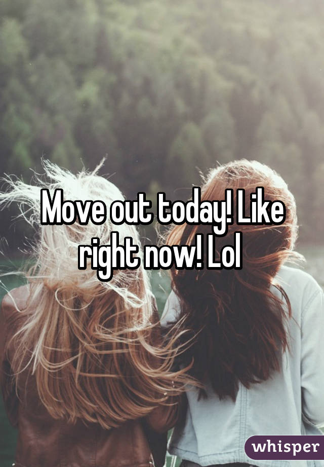 Move out today! Like right now! Lol 