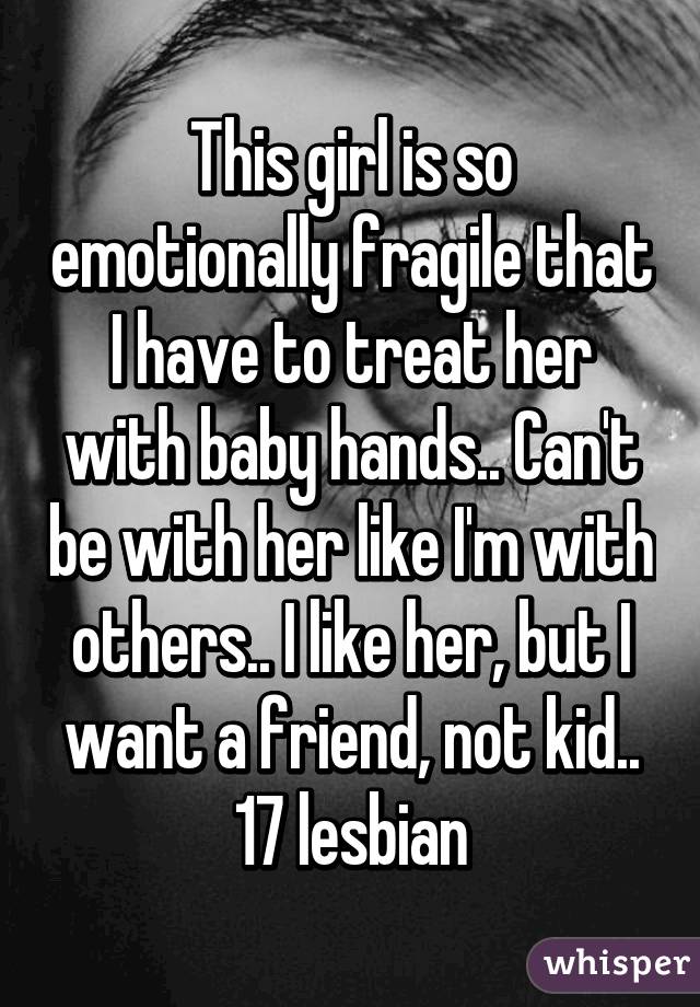 This girl is so emotionally fragile that I have to treat her with baby hands.. Can't be with her like I'm with others.. I like her, but I want a friend, not kid..
17 lesbian