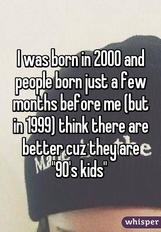 I was born in 2000 and people born just a few months before me (but in 1999) think there are better cuz they are "90's kids" 