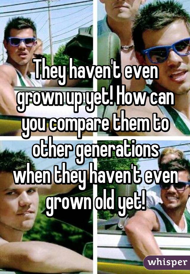 They haven't even grown up yet! How can you compare them to other generations when they haven't even grown old yet!