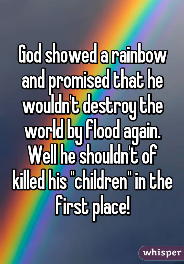 God showed a rainbow and promised that he wouldn't destroy the world by flood again. Well he shouldn't of killed his "children" in the first place!