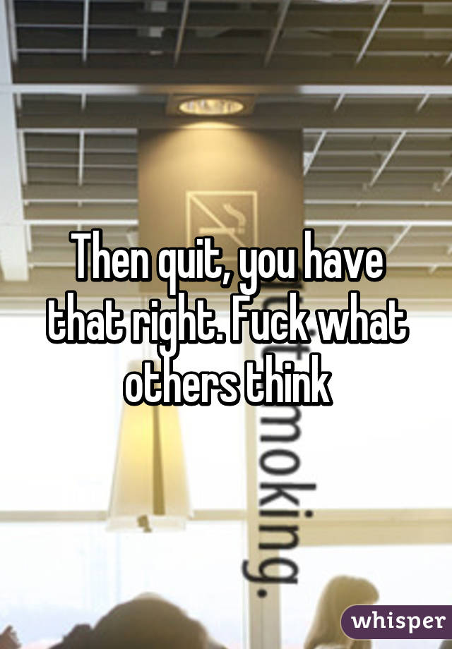 Then quit, you have that right. Fuck what others think